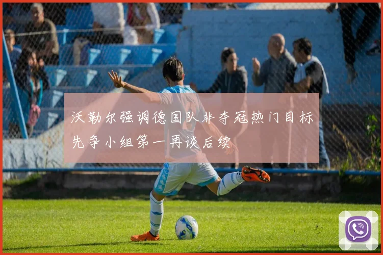 沃勒尔强调德国队非夺冠热门目标先争小组第一再谈后续