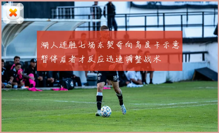 湖人连胜七场东契奇向乌度卡示意暂停后者才反应迅速调整战术