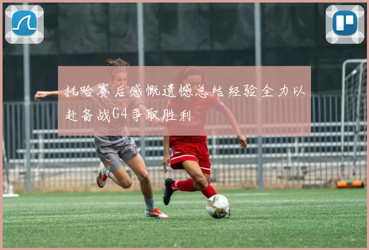 托哈赛后感慨遗憾总结经验全力以赴备战G4争取胜利