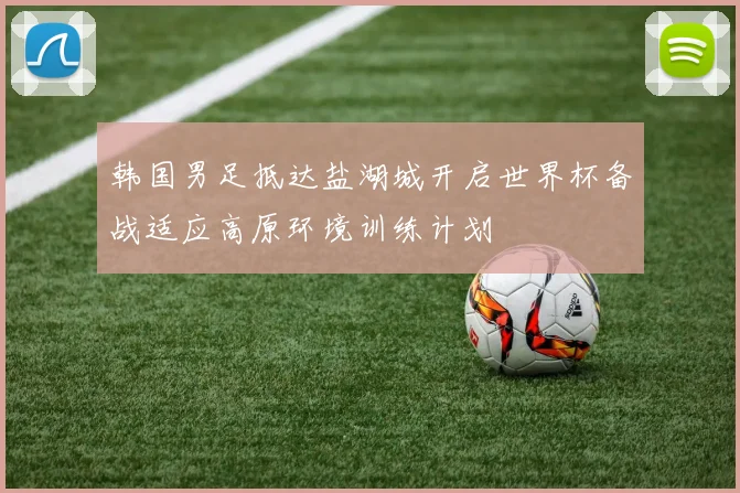 韩国男足抵达盐湖城开启世界杯备战适应高原环境训练计划