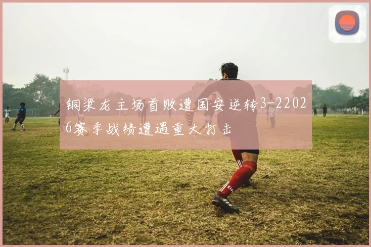 铜梁龙主场首败遭国安逆转3-22026赛季战绩遭遇重大打击