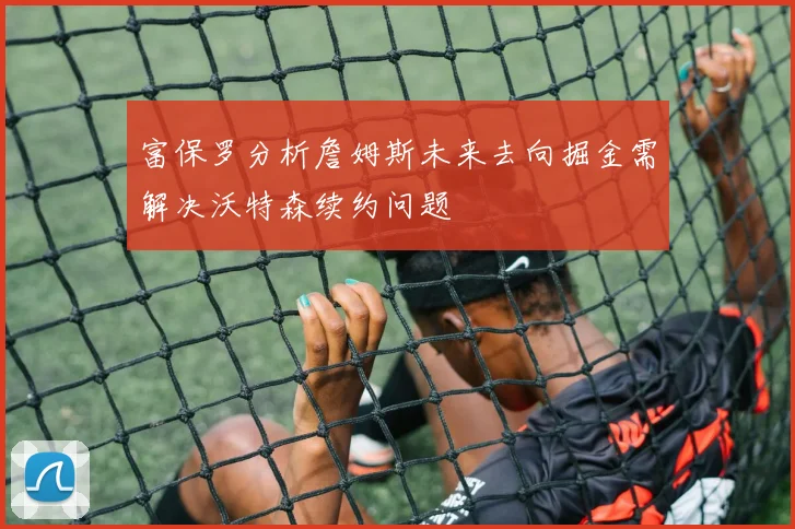 富保罗分析詹姆斯未来去向掘金需解决沃特森续约问题