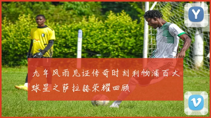 九年风雨见证传奇时刻利物浦百大球星之萨拉赫荣耀回顾
