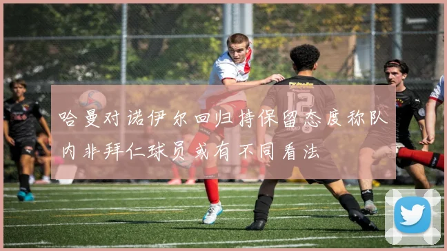 哈曼对诺伊尔回归持保留态度称队内非拜仁球员或有不同看法