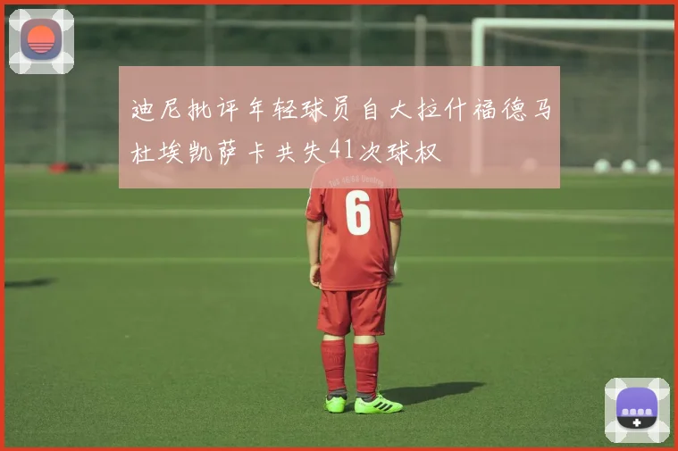 迪尼批评年轻球员自大拉什福德马杜埃凯萨卡共失41次球权