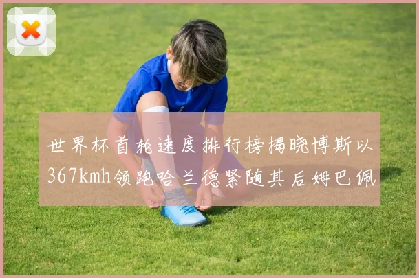 世界杯首轮速度排行榜揭晓博斯以367kmh领跑哈兰德紧随其后姆巴佩位列第九