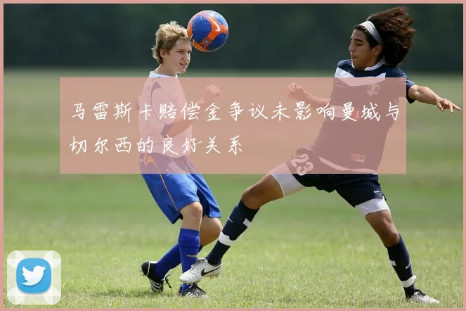 马雷斯卡赔偿金争议未影响曼城与切尔西的良好关系