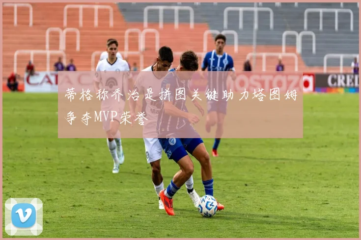 蒂格称乔治是拼图关键助力塔图姆争夺MVP荣誉