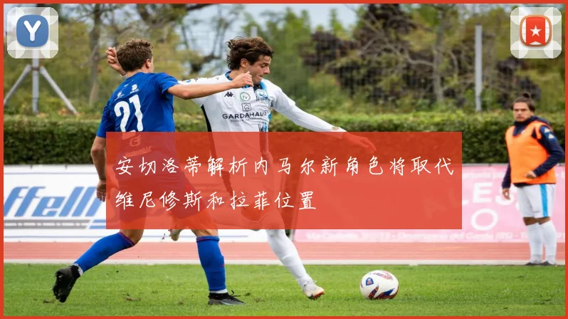 安切洛蒂解析内马尔新角色将取代维尼修斯和拉菲位置
