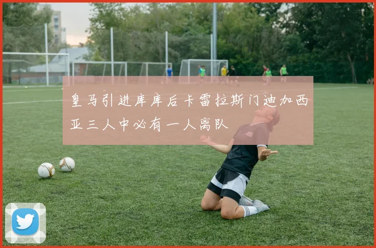皇马引进库库后卡雷拉斯门迪加西亚三人中必有一人离队