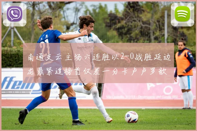 南通支云主场六连胜以2-0战胜延边龙鼎紧追榜首仅差一分卡卢卢罗歆破门助力