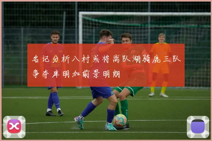 名记分析八村或将离队湖骑鹿三队争夺库明加前景明朗