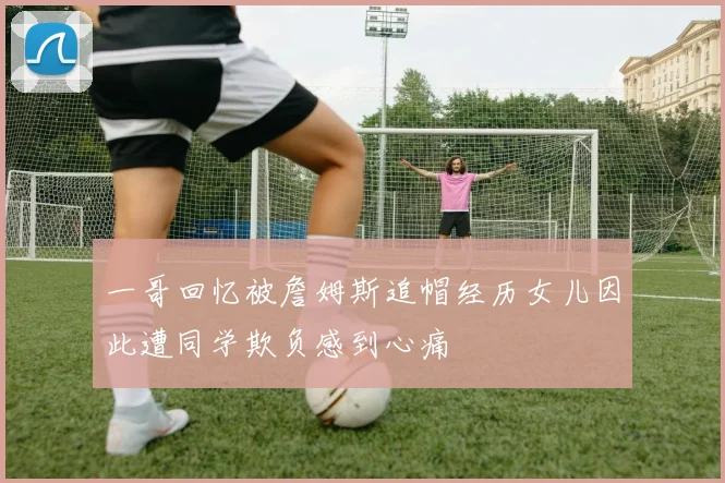 一哥回忆被詹姆斯追帽经历女儿因此遭同学欺负感到心痛