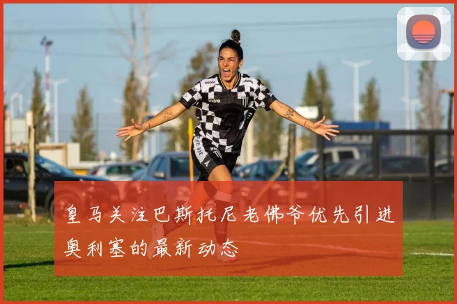 皇马关注巴斯托尼老佛爷优先引进奥利塞的最新动态