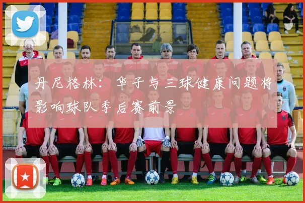 丹尼格林：华子与三球健康问题将影响球队季后赛前景