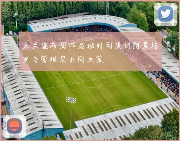 米兰宣布周四启动封闭集训阿莱格里与管理层共同决策