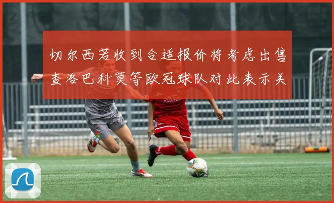 切尔西若收到合适报价将考虑出售查洛巴科莫等欧冠球队对此表示关注