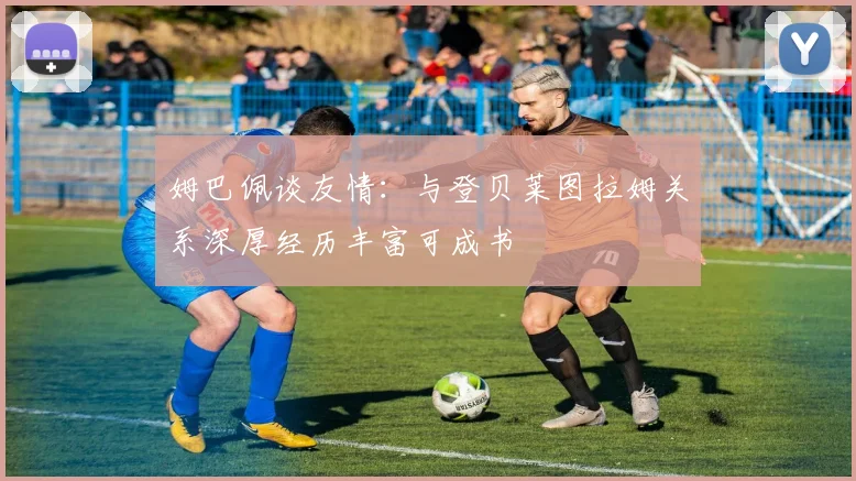 姆巴佩谈友情：与登贝莱图拉姆关系深厚经历丰富可成书