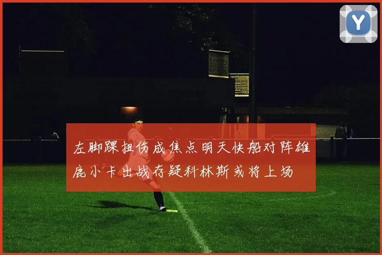 左脚踝扭伤成焦点明天快船对阵雄鹿小卡出战存疑科林斯或将上场