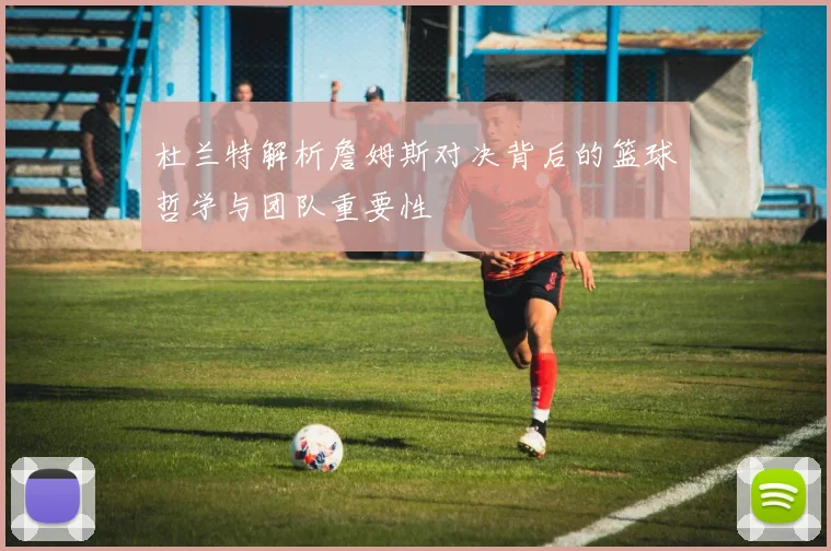 杜兰特解析詹姆斯对决背后的篮球哲学与团队重要性