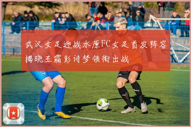 武汉女足迎战水原FC女足首发阵容揭晓王霜彭诗梦领衔出战