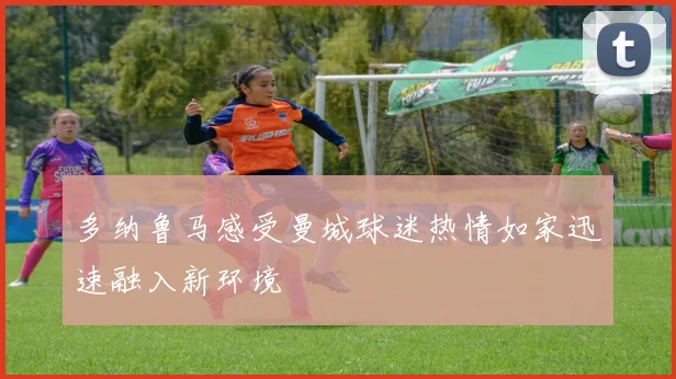 多纳鲁马感受曼城球迷热情如家迅速融入新环境