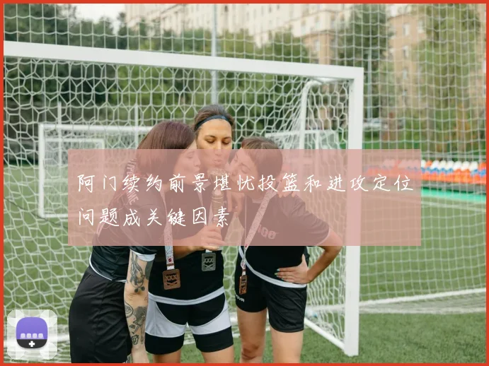 阿门续约前景堪忧投篮和进攻定位问题成关键因素