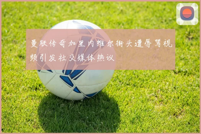 曼联传奇加里内维尔街头遭辱骂视频引发社交媒体热议